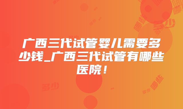 广西三代试管婴儿需要多少钱_广西三代试管有哪些医院!