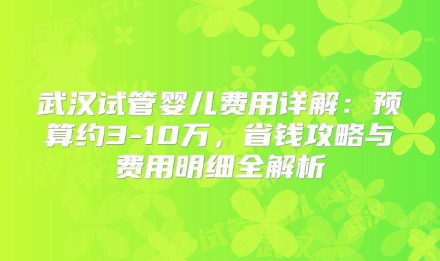武汉试管婴儿费用详解：预算约3-10万，省钱攻略与费用明细全解析