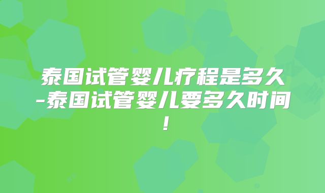 泰国试管婴儿疗程是多久-泰国试管婴儿要多久时间!