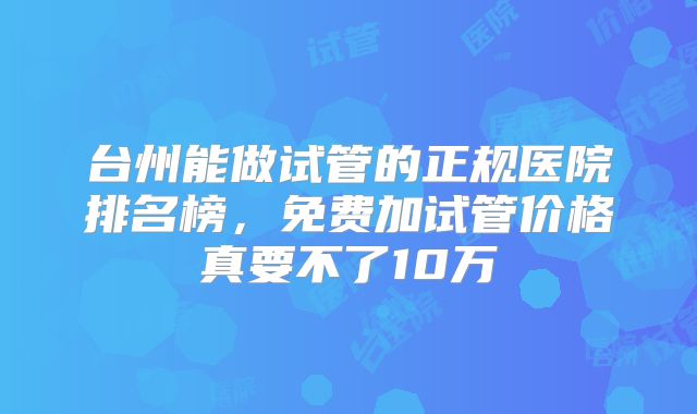 台州能做试管的正规医院排名榜,免费加试管价格真要不了10万
