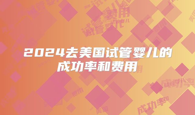 2024去美国试管婴儿的成功率和费用
