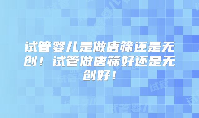 试管婴儿是做唐筛还是无创!试管做唐筛好还是无创好!