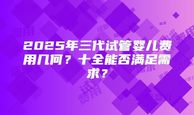 2025年三代试管婴儿费用几何？十全能否满足需求？