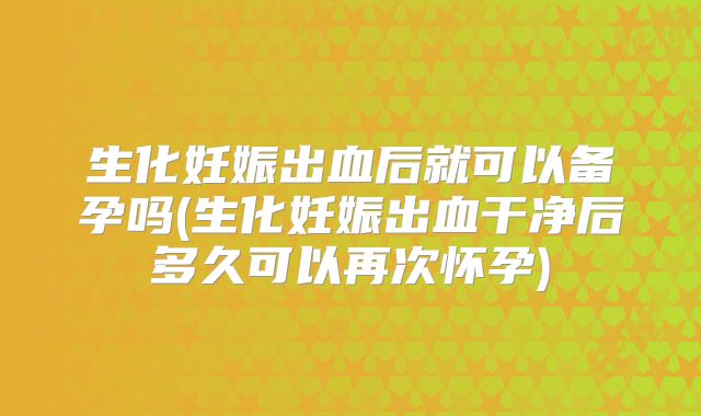 生化妊娠出血后就可以备孕吗(生化妊娠出血干净后多久可以再次怀孕)