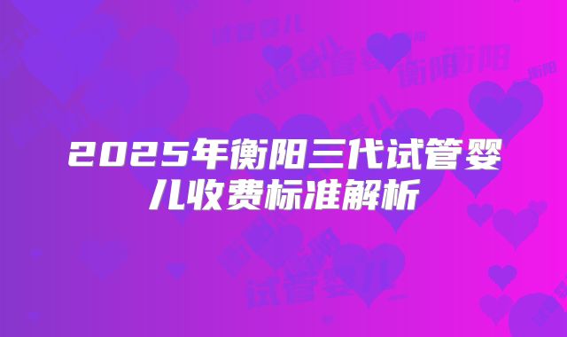 2025年衡阳三代试管婴儿收费标准解析
