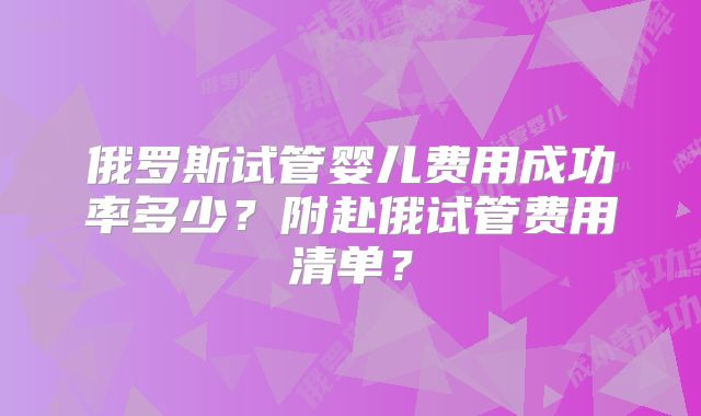 俄罗斯试管婴儿费用成功率多少？附赴俄试管费用清单？