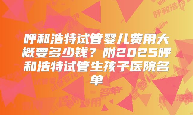 呼和浩特试管婴儿费用大概要多少钱？附2025呼和浩特试管生孩子医院名单