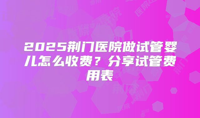 2025荆门医院做试管婴儿怎么收费?分享试管费用表