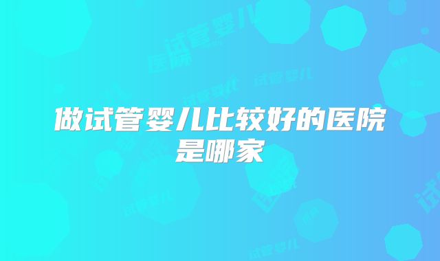 做试管婴儿比较好的医院是哪家