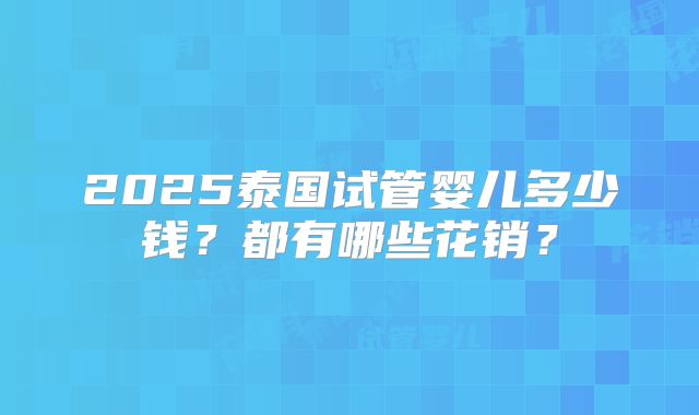 2025泰国试管婴儿多少钱?都有哪些花销?