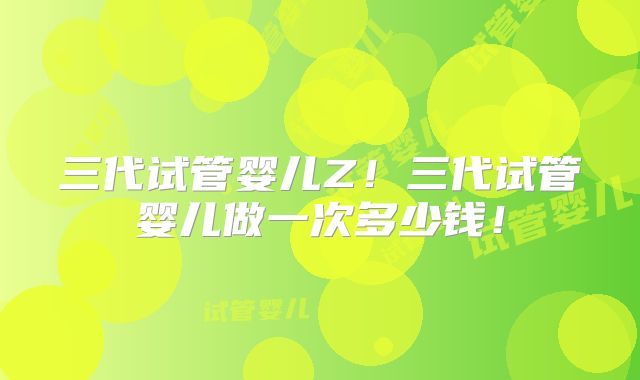 三代试管婴儿Z！三代试管婴儿做一次多少钱！