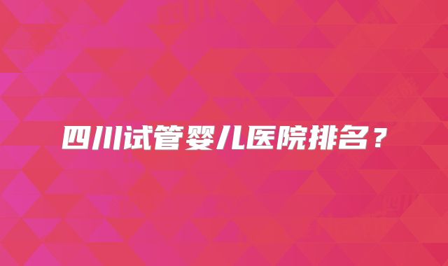 四川试管婴儿医院排名？