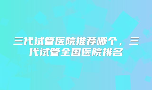 三代试管医院推荐哪个，三代试管全国医院排名
