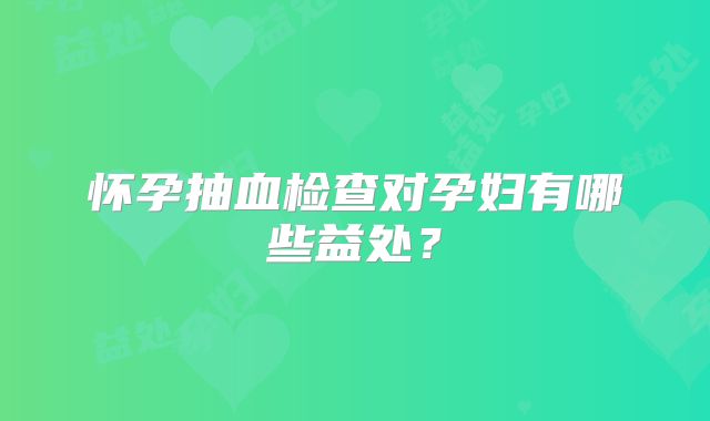 怀孕抽血检查对孕妇有哪些益处？