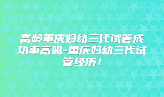 高龄重庆妇幼三代试管成功率高吗-重庆妇幼三代试管经历！