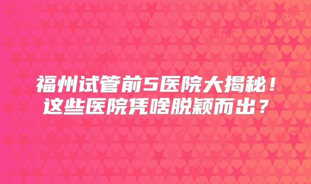 福州试管前5医院大揭秘！这些医院凭啥脱颖而出？