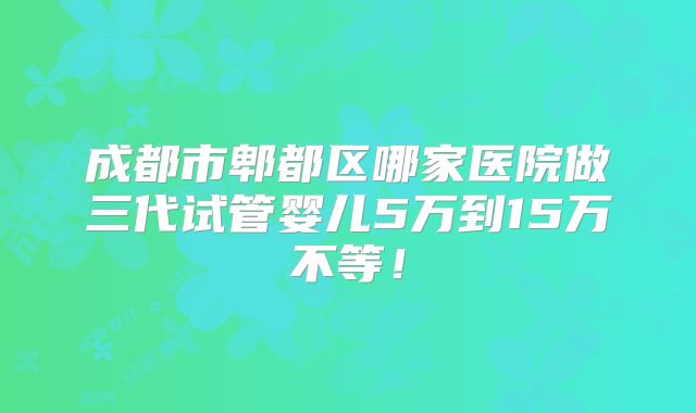 成都市郫都区哪家医院做三代试管婴儿5万到15万不等!