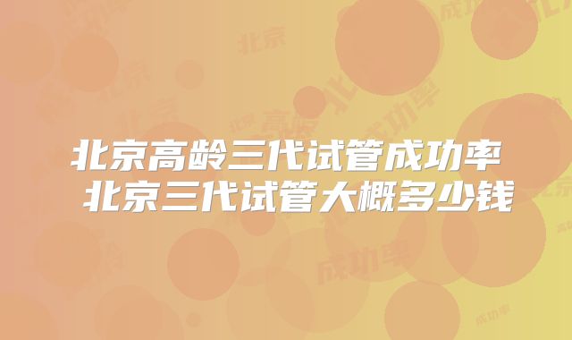 北京高龄三代试管成功率 北京三代试管大概多少钱