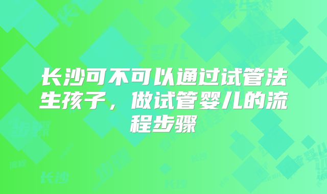 长沙可不可以通过试管法生孩子,做试管婴儿的流程步骤