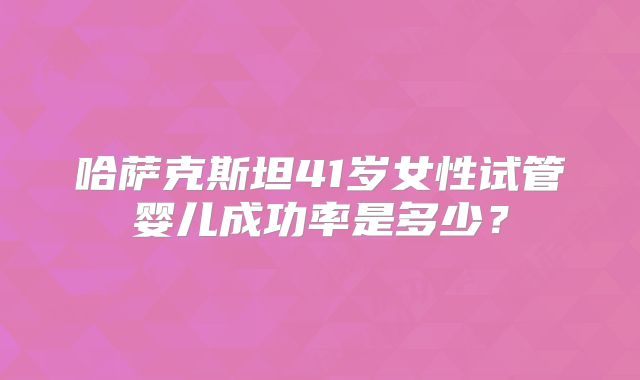 哈萨克斯坦41岁女性试管婴儿成功率是多少?