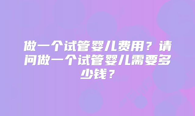 做一个试管婴儿费用?请问做一个试管婴儿需要多少钱?