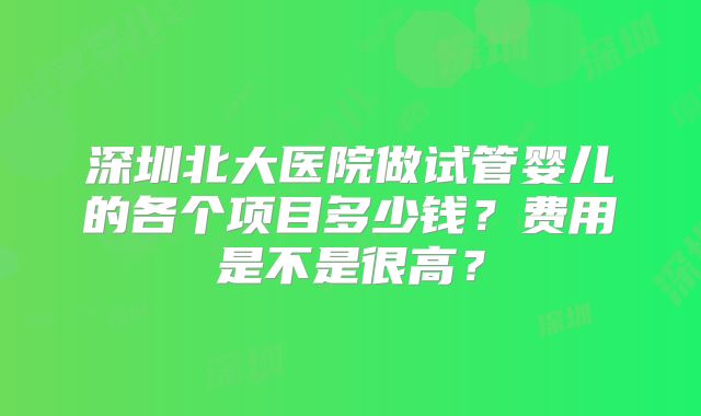 深圳北大医院做试管婴儿的各个项目多少钱？费用是不是很高？