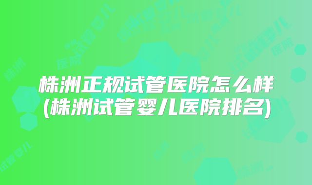 株洲正规试管医院怎么样(株洲试管婴儿医院排名)