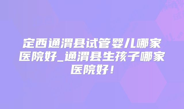 定西通渭县试管婴儿哪家医院好_通渭县生孩子哪家医院好！