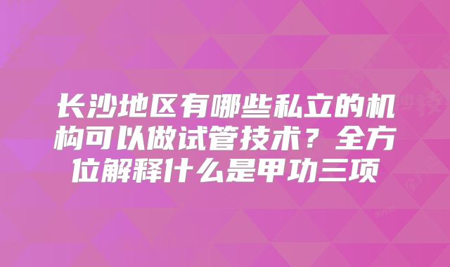 长沙地区有哪些私立的机构可以做试管技术?全方位解释什么是甲功三项