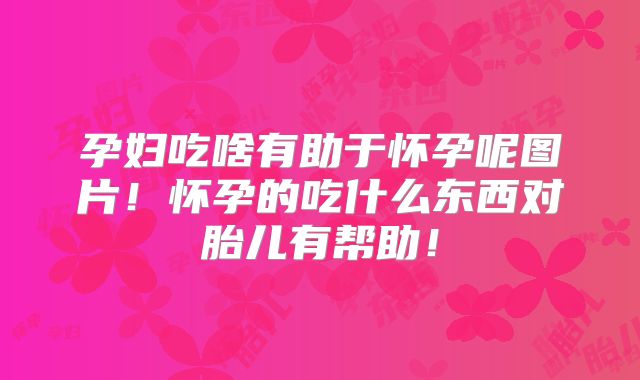 孕妇吃啥有助于怀孕呢图片！怀孕的吃什么东西对胎儿有帮助！