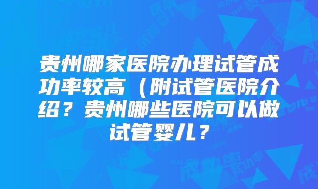 贵州哪家医院办理试管成功率较高（附试管医院介绍？贵州哪些医院可以做试管婴儿？