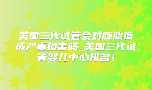美国三代试管会对胚胎造成严重损害吗_美国三代试管婴儿中心排名！