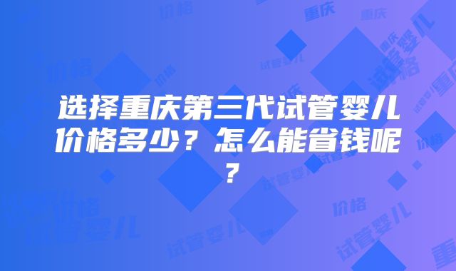 选择重庆第三代试管婴儿价格多少？怎么能省钱呢？