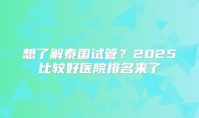 想了解泰国试管？2025比较好医院排名来了