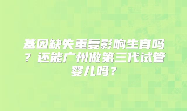 基因缺失重复影响生育吗?还能广州做第三代试管婴儿吗?