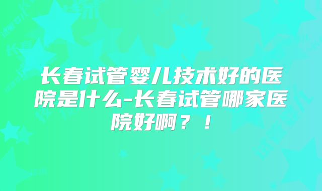 长春试管婴儿技术好的医院是什么-长春试管哪家医院好啊?!