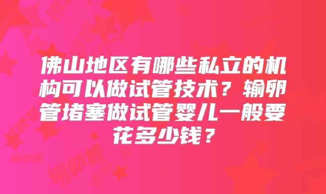 佛山地区有哪些私立的机构可以做试管技术?输卵管堵塞做试管婴儿一般要花多少钱?
