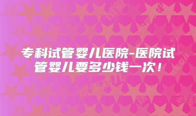 专科试管婴儿医院-医院试管婴儿要多少钱一次！