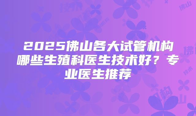 2025佛山各大试管机构哪些生殖科医生技术好?专业医生推荐