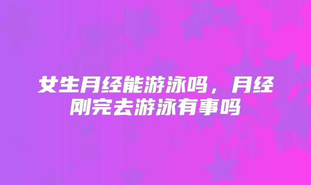 女生月经能游泳吗，月经刚完去游泳有事吗