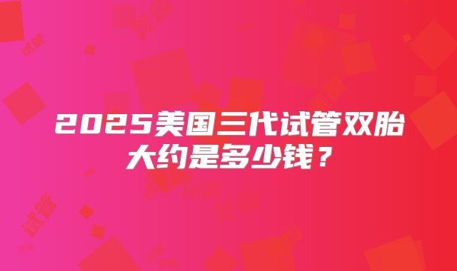 2025美国三代试管双胎大约是多少钱?