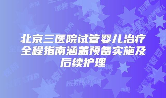 北京三医院试管婴儿治疗全程指南涵盖预备实施及后续护理