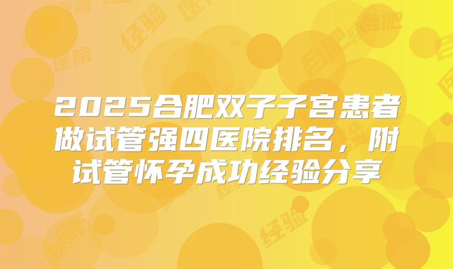 2025合肥双子子宫患者做试管强四医院排名,附试管怀孕成功经验分享