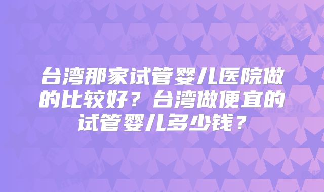 台湾那家试管婴儿医院做的比较好？台湾做便宜的试管婴儿多少钱？