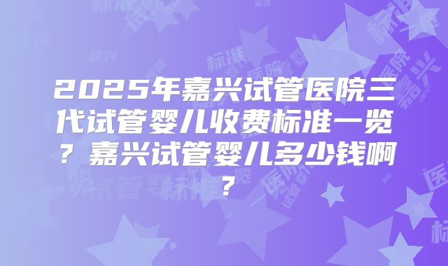 2025年嘉兴试管医院三代试管婴儿收费标准一览？嘉兴试管婴儿多少钱啊？