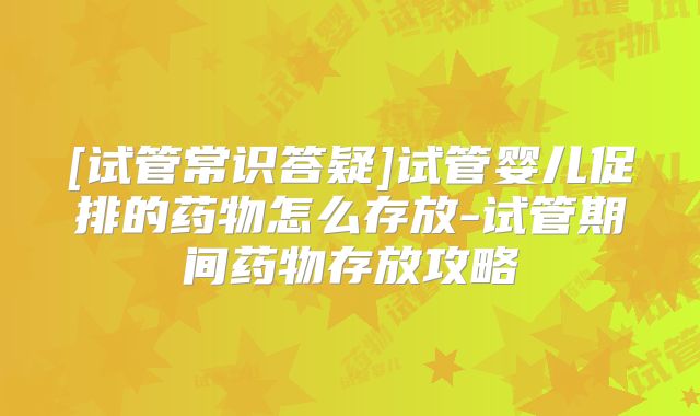 [试管常识答疑]试管婴儿促排的药物怎么存放-试管期间药物存放攻略