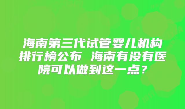 海南第三代试管婴儿机构排行榜公布 海南有没有医院可以做到这一点？