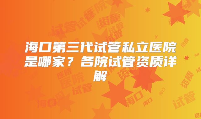 海口第三代试管私立医院是哪家？各院试管资质详解