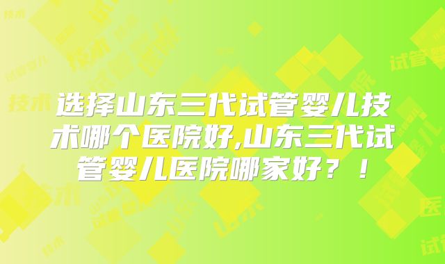 选择山东三代试管婴儿技术哪个医院好,山东三代试管婴儿医院哪家好？！