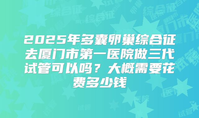 2025年多囊卵巢综合征去厦门市第一医院做三代试管可以吗?大概需要花费多少钱